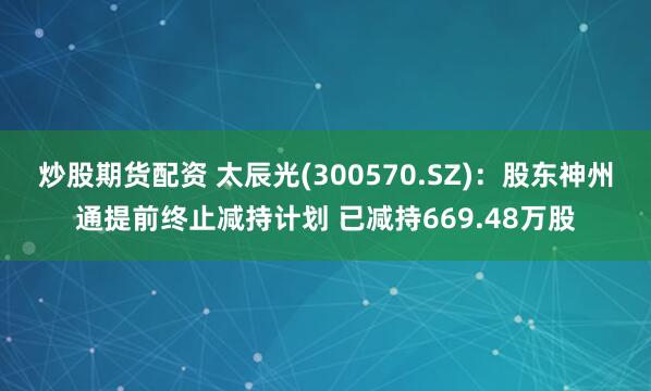 炒股期货配资 太辰光(300570.SZ)：股东神州通提前终止减持计划 已减持669.48万股