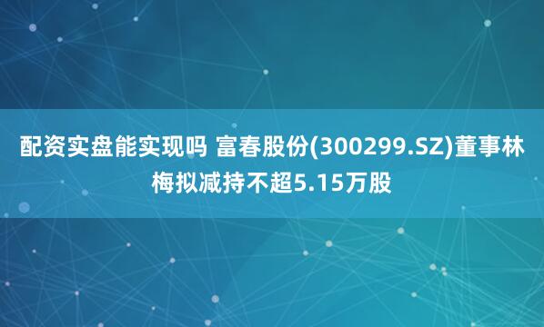 配资实盘能实现吗 富春股份(300299.SZ)董事林梅拟减持不超5.15万股