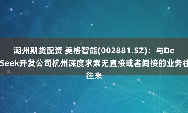 潮州期货配资 美格智能(002881.SZ)：与DeepSeek开发公司杭州深度求索无直接或者间接的业务往来