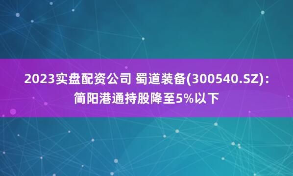 2023实盘配资公司 蜀道装备(300540.SZ)：简阳港通持股降至5%以下