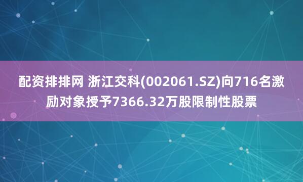 配资排排网 浙江交科(002061.SZ)向716名激励对象授予7366.32万股限制性股票