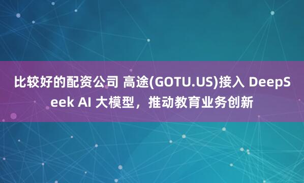 比较好的配资公司 高途(GOTU.US)接入 DeepSeek AI 大模型，推动教育业务创新