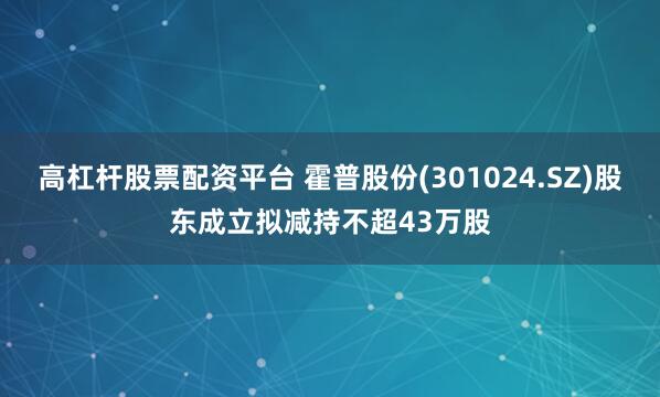 高杠杆股票配资平台 霍普股份(301024.SZ)股东成立拟减持不超43万股