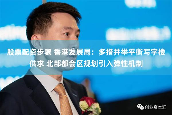 股票配资步骤 香港发展局：多措并举平衡写字楼供求 北部都会区规划引入弹性机制