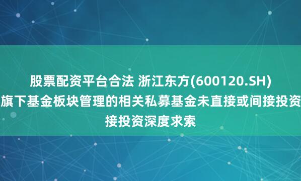 股票配资平台合法 浙江东方(600120.SH)：公司及旗下基金板块管理的相关私募基金未直接或间接投资深度求索