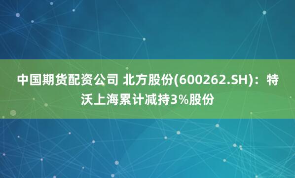 中国期货配资公司 北方股份(600262.SH)：特沃上海累计减持3%股份