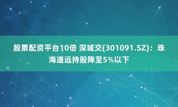 股票配资平台10倍 深城交(301091.SZ)：珠海道远持股降至5%以下
