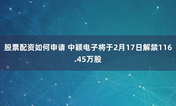 股票配资如何申请 中颖电子将于2月17日解禁116.45万股