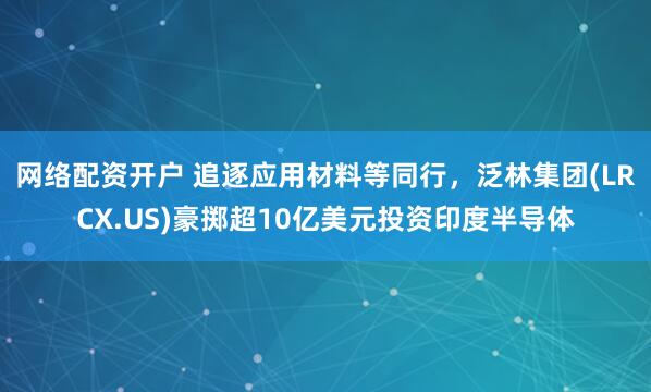 网络配资开户 追逐应用材料等同行，泛林集团(LRCX.US)豪掷超10亿美元投资印度半导体