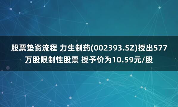 股票垫资流程 力生制药(002393.SZ)授出577万股限制性股票 授予价为10.59元/股