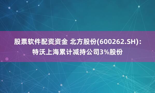 股票软件配资资金 北方股份(600262.SH)：特沃上海累计减持公司3%股份