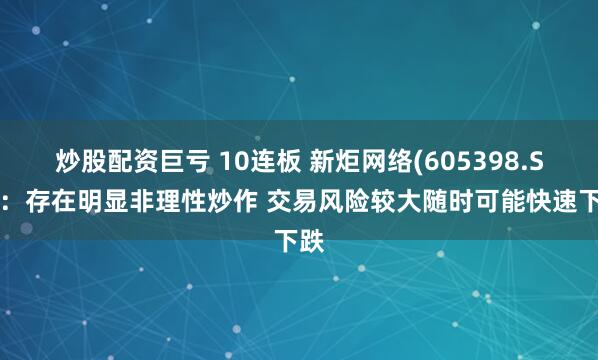 炒股配资巨亏 10连板 新炬网络(605398.SH)：存在明显非理性炒作 交易风险较大随时可能快速下跌