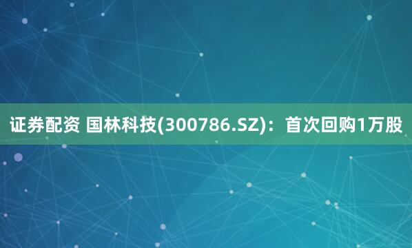 证券配资 国林科技(300786.SZ)：首次回购1万股