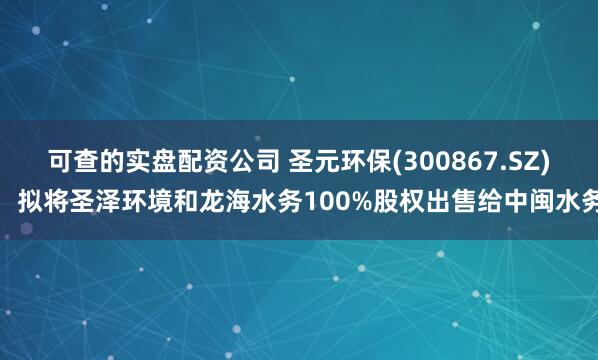 可查的实盘配资公司 圣元环保(300867.SZ)：拟将圣泽环境和龙海水务100%股权出售给中闽水务