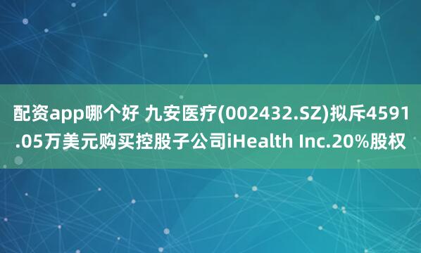 配资app哪个好 九安医疗(002432.SZ)拟斥4591.05万美元购买控股子公司iHealth Inc.20%股权