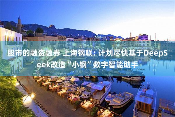 股市的融资融券 上海钢联: 计划尽快基于DeepSeek改造“小钢”数字智能助手