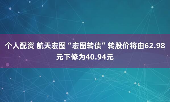 个人配资 航天宏图“宏图转债”转股价将由62.98元下修为40.94元