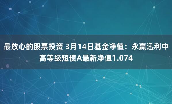 最放心的股票投资 3月14日基金净值：永赢迅利中高等级短债A最新净值1.074