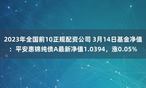 2023年全国前10正规配资公司 3月14日基金净值：平安惠锦纯债A最新净值1.0394，涨0.05%