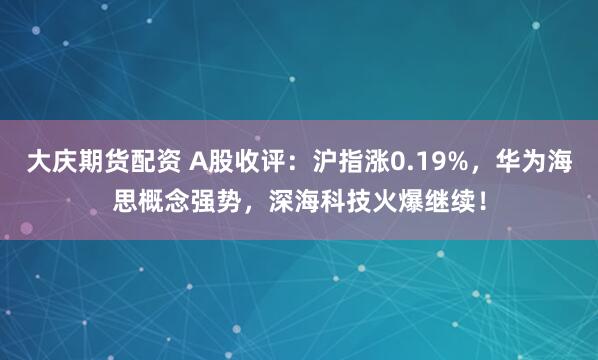 大庆期货配资 A股收评：沪指涨0.19%，华为海思概念强势，深海科技火爆继续！