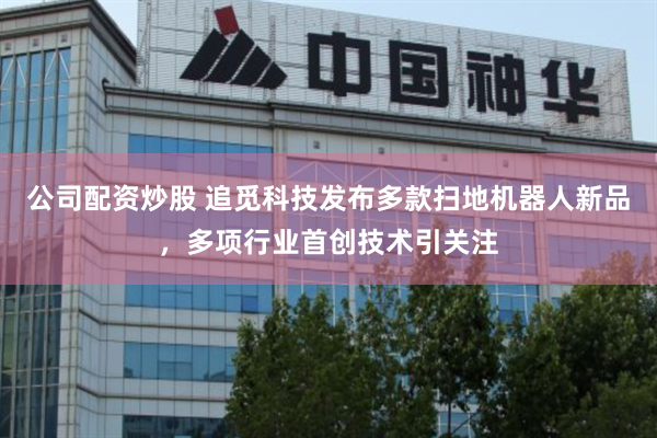 公司配资炒股 追觅科技发布多款扫地机器人新品，多项行业首创技术引关注