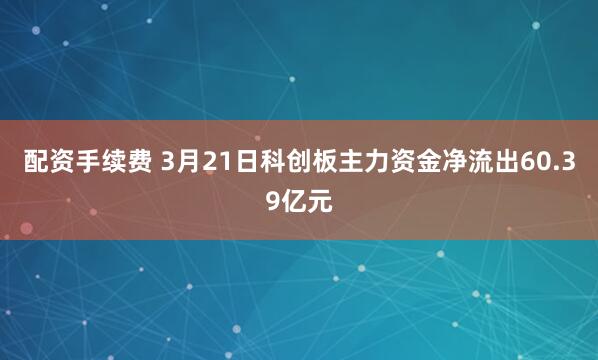 配资手续费 3月21日科创板主力资金净流出60.39亿元