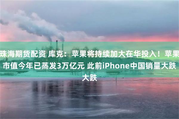 珠海期货配资 库克：苹果将持续加大在华投入！苹果市值今年已蒸发3万亿元 此前iPhone中国销量大跌