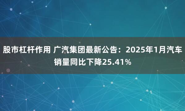 股市杠杆作用 广汽集团最新公告：2025年1月汽车销量同比下降25.41%