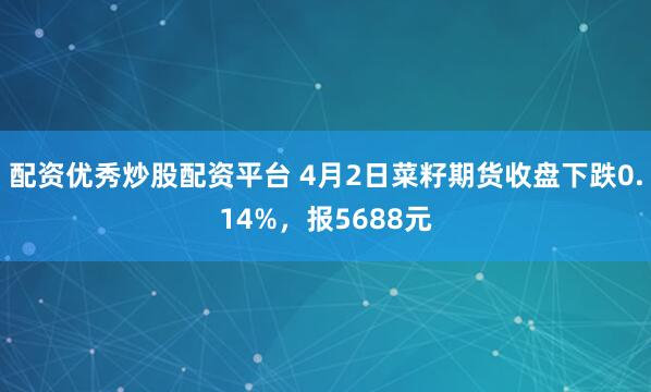 配资优秀炒股配资平台 4月2日菜籽期货收盘下跌0.14%，报5688元
