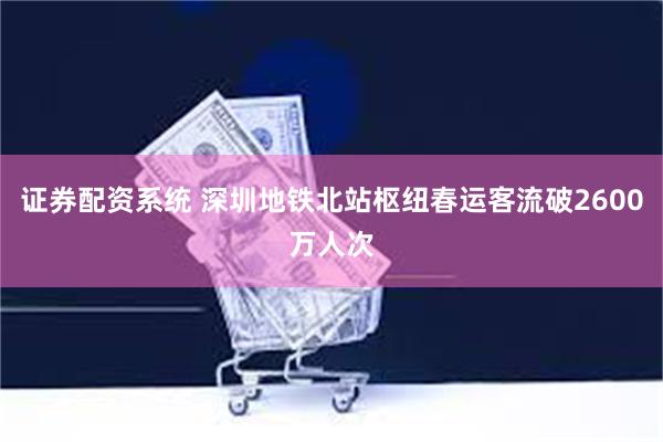 证券配资系统 深圳地铁北站枢纽春运客流破2600万人次