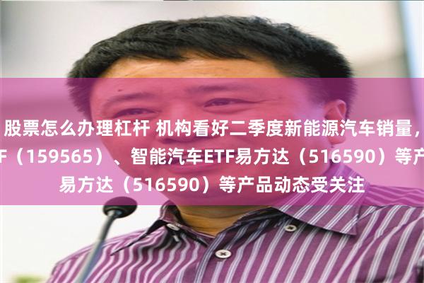股票怎么办理杠杆 机构看好二季度新能源汽车销量，汽车零部件ETF（159565）、智能汽车ETF易方达（516590）等产品动态受关注