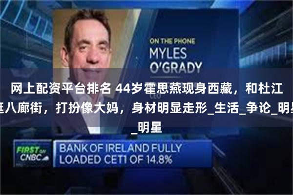 网上配资平台排名 44岁霍思燕现身西藏，和杜江逛八廊街，打扮像大妈，身材明显走形_生活_争论_明星