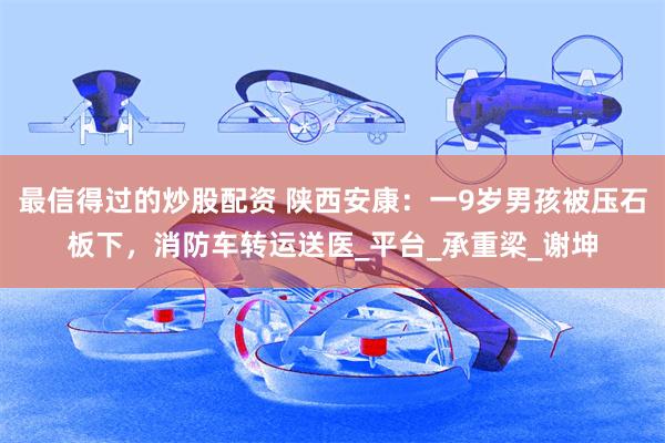 最信得过的炒股配资 陕西安康：一9岁男孩被压石板下，消防车转运送医_平台_承重梁_谢坤