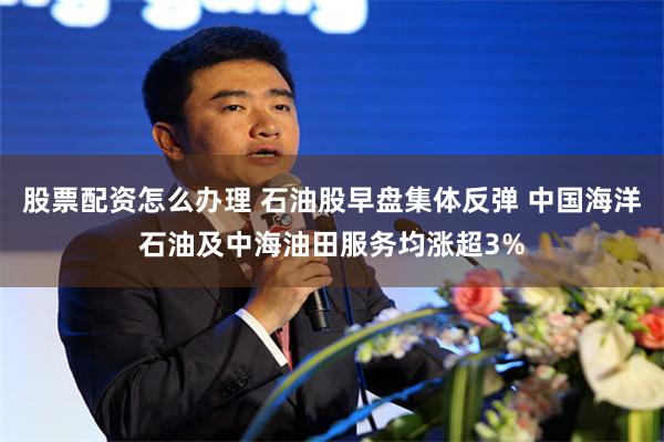 股票配资怎么办理 石油股早盘集体反弹 中国海洋石油及中海油田服务均涨超3%