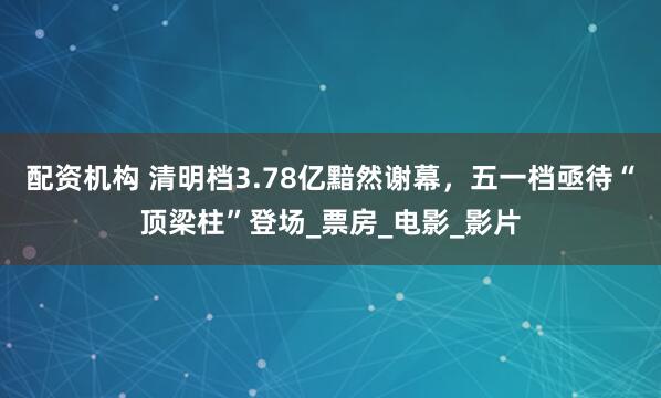 配资机构 清明档3.78亿黯然谢幕，五一档亟待“顶梁柱”登场_票房_电影_影片