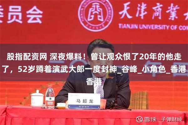 股指配资网 深夜爆料！曾让观众恨了20年的他走了，52岁蹲着演武大郎一度封神_谷峰_小角色_香港