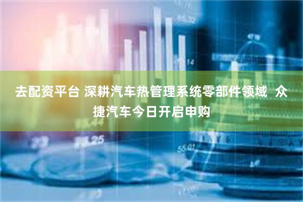去配资平台 深耕汽车热管理系统零部件领域  众捷汽车今日开启申购