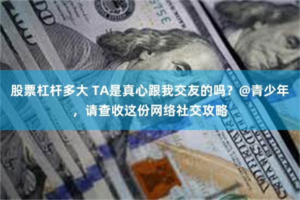 股票杠杆多大 TA是真心跟我交友的吗？@青少年，请查收这份网络社交攻略