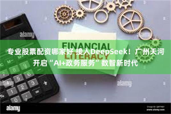 专业股票配资哪家好 接入DeepSeek！广州天河开启“AI+政务服务”数智新时代
