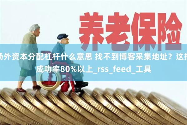 场外资本分配杠杆什么意思 找不到博客采集地址？这招成功率80%以上_rss_feed_工具