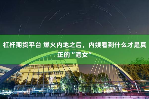 杠杆期货平台 爆火内地之后，内娱看到什么才是真正的“港女”