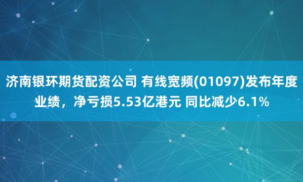 济南银环期货配资公司 有线宽频(01097)发布年度业绩，净亏损5.53亿港元 同比减少6.1%