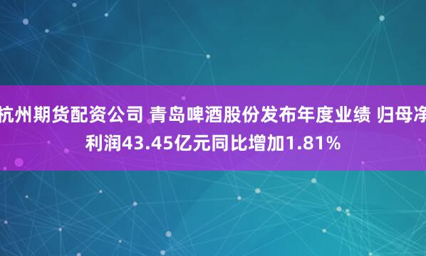杭州期货配资公司 青岛啤酒股份发布年度业绩 归母净利润43.45亿元同比增加1.81%