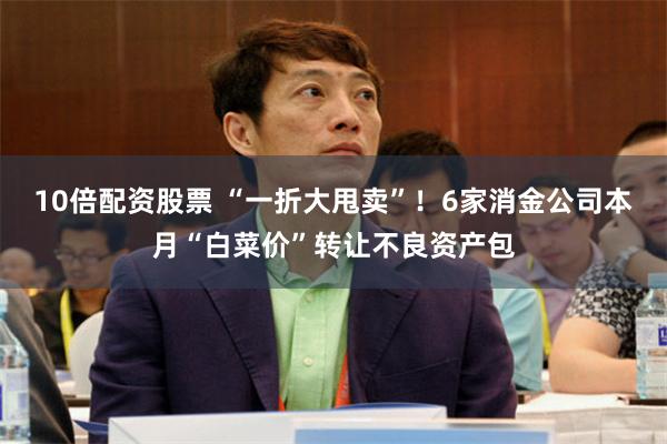 10倍配资股票 “一折大甩卖”！6家消金公司本月“白菜价”转让不良资产包