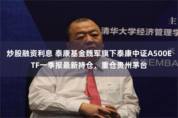 炒股融资利息 泰康基金魏军旗下泰康中证A500ETF一季报最新持仓，重仓贵州茅台