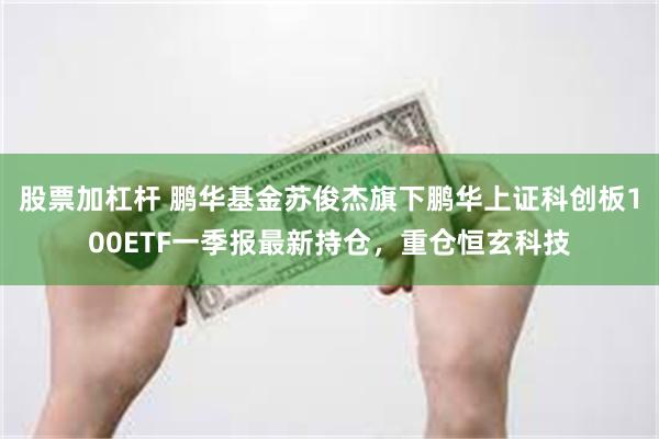 股票加杠杆 鹏华基金苏俊杰旗下鹏华上证科创板100ETF一季报最新持仓，重仓恒玄科技