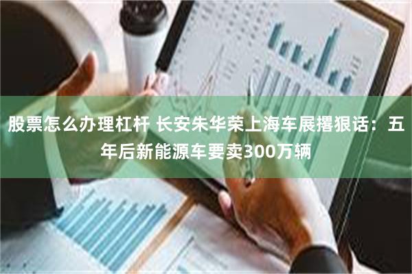 股票怎么办理杠杆 长安朱华荣上海车展撂狠话：五年后新能源车要卖300万辆