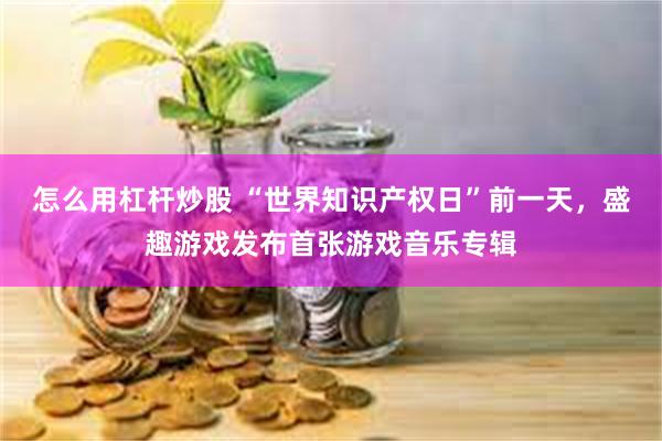 怎么用杠杆炒股 “世界知识产权日”前一天，盛趣游戏发布首张游戏音乐专辑