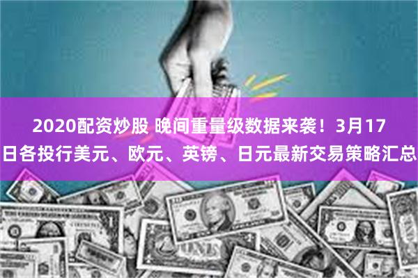2020配资炒股 晚间重量级数据来袭！3月17日各投行美元、欧元、英镑、日元最新交易策略汇总
