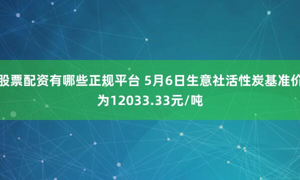 股票配资有哪些正规平台 5月6日生意社活性炭基准价为12033.33元/吨